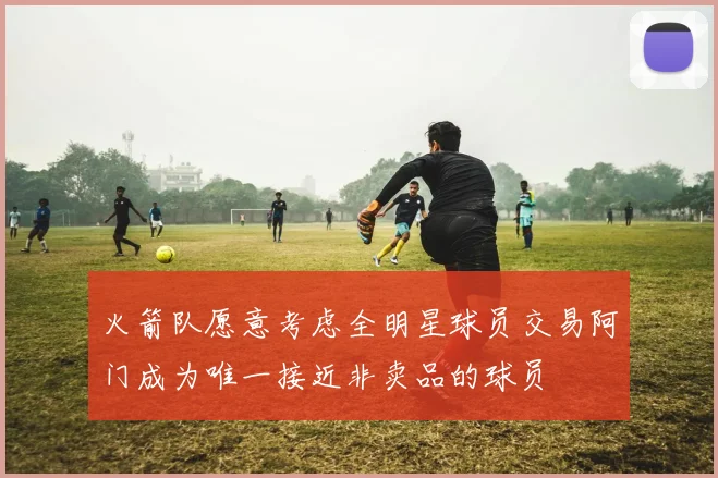 火箭队愿意考虑全明星球员交易阿门成为唯一接近非卖品的球员
