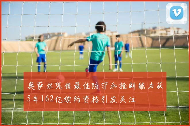 奥萨尔凭借最佳防守和抢断能力获5年162亿续约资格引发关注