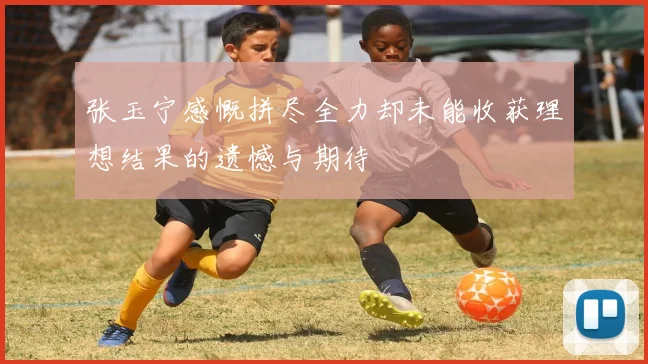 张玉宁感慨拼尽全力却未能收获理想结果的遗憾与期待