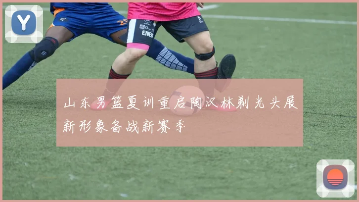 山东男篮夏训重启陶汉林剃光头展新形象备战新赛季