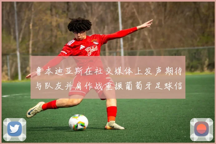 鲁本迪亚斯在社交媒体上发声期待与队友并肩作战重振葡萄牙足球信心