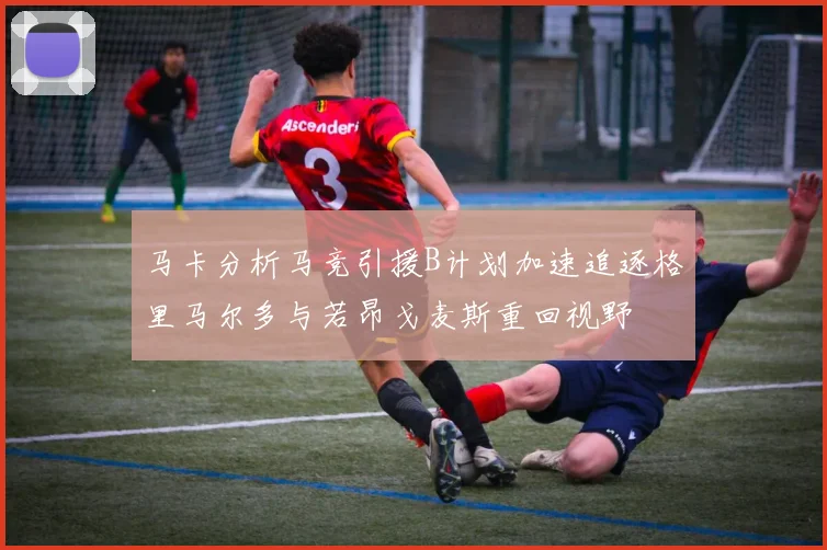 马卡分析马竞引援B计划加速追逐格里马尔多与若昂戈麦斯重回视野