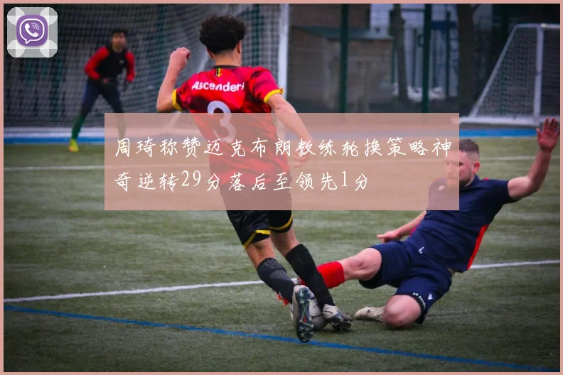 周琦称赞迈克布朗教练轮换策略神奇逆转29分落后至领先1分