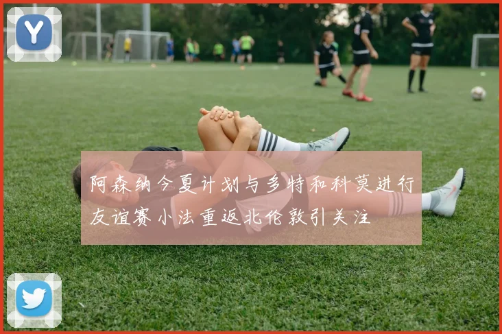 阿森纳今夏计划与多特和科莫进行友谊赛小法重返北伦敦引关注