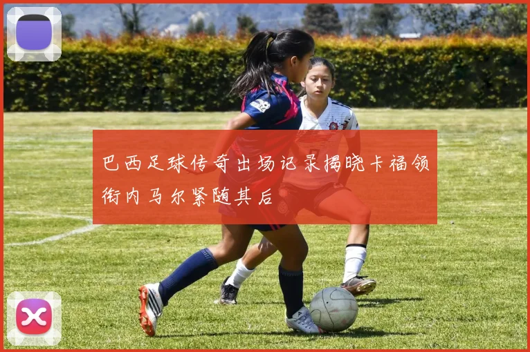巴西足球传奇出场记录揭晓卡福领衔内马尔紧随其后