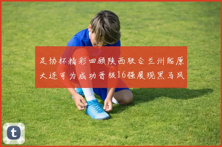 足协杯精彩回顾陕西联合兰州陇原大连可为成功晋级16强展现黑马风采